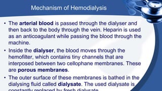 Mechanism of Hemodialysis
• The arterial blood is passed through the dialyser and
then back to the body through the vein. Heparin is used
as an anticoagulant while passing the blood through the
machine.
• Inside the dialyser, the blood moves through the
hemofilter, which contains tiny channels that are
interposed between two cellophane membranes. These
are porous membranes.
• The outer surface of these membranes is bathed in the
dialysing fluid called dialysate. The used dialysate is
 
