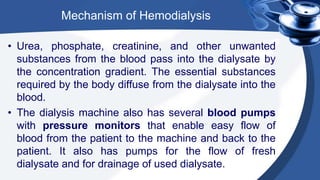 Mechanism of Hemodialysis
• Urea, phosphate, creatinine, and other unwanted
substances from the blood pass into the dialysate by
the concentration gradient. The essential substances
required by the body diffuse from the dialysate into the
blood.
• The dialysis machine also has several blood pumps
with pressure monitors that enable easy flow of
blood from the patient to the machine and back to the
patient. It also has pumps for the flow of fresh
dialysate and for drainage of used dialysate.
 