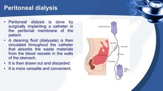 Peritoneal dialysis
• Peritoneal dialysis is done by
surgically implanting a catheter in
the peritonial membrane of the
patient.
• A cleaning fluid (dialysate) is then
circulated throughout the catheter
that absorbs the waste materials
from the blood vessels in the walls
of the stomach.
• It is then drawn out and discarded.
• It is more versatile and convenient.
 