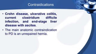 Contraidications
• Crohn disease, ulcerative colitis,
current clostridium difficile
infection, and end-stage liver
disease with ascites.
• The main anatomic contraindication
to PD is an unrepaired hernia.
 