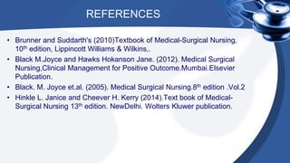REFERENCES
• Brunner and Suddarth's (2010)Textbook of Medical-Surgical Nursing,
10th edition, Lippincott Williams & Wilkins,.
• Black M.Joyce and Hawks Hokanson Jane. (2012). Medical Surgical
Nursing,Clinical Management for Positive Outcome.Mumbai.Elsevier
Publication.
• Black. M. Joyce et.al. (2005). Medical Surgical Nursing.8th edition .Vol.2
• Hinkle L. Janice and Cheever H. Kerry (2014).Text book of Medical-
Surgical Nursing 13th edition. NewDelhi. Wolters Kluwer publication.
 