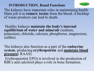 INTRODUCTION, Renal Functions
The kidneys have important roles in maintaining health.
Main job is to remove toxins from the blood. A buildup
of waste products can lead to death.
Healthy kidneys maintain the body's internal
equilibrium of water and minerals (sodium,
potassium, chloride, calcium, phosphorus, magnesium,
sulfate).
The kidneys also function as a part of the endocrine
system, producing erythropoietin and maintain blood
pressure( RAAS).
Erythropoietin( EPO) is involved in the production of
RBCs and calcitriol plays a role in bone formation.
 