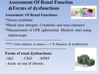 Assessment Of Renal Function
&Forms of dysfunctions
Assessment Of Renal Functions:
*Serum creatinine
*Blood urea nitrogen, Creatinine and urea clearance
*Measurement of GFR (glomerular filtration rate) using
radioisotope.
----------------------------------------------------
*???? Urine analysis to assess-----? R diseasess & dysfunctions
--------------------------------------------------------
Forms of renal dysfunctions:
-AKI - CKD - RPRF
- Acute on top of chronic
 