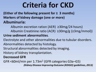 Criteria for CKD
(Either of the following present for ≥ 3 months)
Markers of kidney damage (one or more)
Albuminuria:
Albumin excretion ration (AER) ≥30mg/24 hours)
Albumin Creatinine ratio (ACR) ≥30mg/g (≥3mg/mmol))
Urine sediment abnormalities.
Electrolyte and other abnormalities due to tubular disorders.
Abnormalities detected by histology.
Structural abnormalities detected by imaging.
History of kidney transplantation.
Decreased GFR
GFR <60ml/min per 1.73m2 (GFR categories G3a–G5)
(Kidney Disease ImprovingOutcome (KDIGO) guidelines,2013)
 