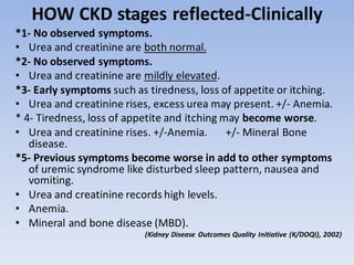 HOW CKD stages reflected-Clinically
*1- No observed symptoms.
• Urea and creatinine are both normal.
*2- No observed symptoms.
• Urea and creatinine are mildly elevated.
*3- Early symptoms such as tiredness, loss of appetite or itching.
• Urea and creatinine rises, excess urea may present. +/- Anemia.
* 4- Tiredness, loss of appetite and itching may become worse.
• Urea and creatinine rises. +/-Anemia. +/- Mineral Bone
disease.
*5- Previous symptoms become worse in add to other symptoms
of uremic syndrome like disturbed sleep pattern, nausea and
vomiting.
• Urea and creatinine records high levels.
• Anemia.
• Mineral and bone disease (MBD).
(Kidney Disease Outcomes Quality Initiative (K/DOQI), 2002)
 