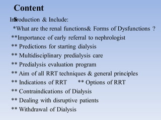 Content
sIntroduction & Include:
*What are the renal functions& Forms of Dysfunctions ?
**Importance of early referral to nephrologist
** Predictions for starting dialysis
** Multidisciplinary predialysis care
** Predialysis evaluation program
** Aim of all RRT techniques & general principles
** Indications of RRT ** Options of RRT
** Contraindications of Dialysis
** Dealing with disruptive patients
** Withdrawal of Dialysis
 
