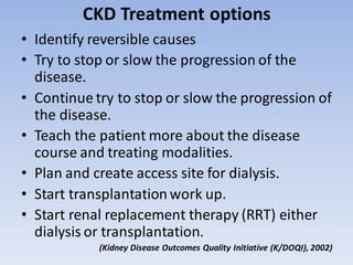 CKD Treatment options
• Identify reversible causes
• Try to stop or slow the progression of the
disease.
• Continue try to stop or slow the progression of
the disease.
• Teach the patient more about the disease
course and treating modalities.
• Plan and create access site for dialysis.
• Start transplantationwork up.
• Start renal replacement therapy (RRT) either
dialysis or transplantation.
(Kidney Disease Outcomes Quality Initiative (K/DOQI), 2002)
 