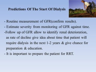 Predictions Of The Start Of Dialysis
- Routine measurement of GFR(confirm results).
- Estimate severity from monitoring of GFR against time.
-Follow up of GFR allow to identify renal deterioration,
as rate of decline give idea about time that patient will
require dialysis in the next 1-2 years & give chance for
preparation & education.
- It is important to prepare the patient for RRT.
 
