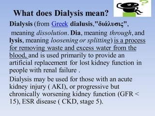 What does Dialysis mean?
Dialysis (from Greek dialusis,"διάλυσις",
meaning dissolution. Dia, meaning through, and
lysis, meaning loosening or splitting) is a process
for removing waste and excess water from the
blood, and is used primarily to provide an
artificial replacement for lost kidney function in
people with renal failure .
Dialysis may be used for those with an acute
kidney injury ( AKI), or progressive but
chronically worsening kidney function (GFR <
15), ESR disease ( CKD, stage 5).
 