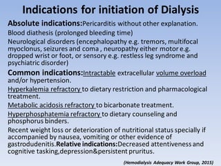 Indications for initiation of Dialysis
Absolute indications:Pericarditis without other explanation.
Blood diathesis (prolonged bleeding time)
Neurological disorders (encephalopathy e.g. tremors, multifocal
myoclonus, seizures and coma , neuropathy either motor e.g.
dropped wrist or foot, or sensory e.g. restless leg syndrome and
psychiatric disorder)
Common indications:Intractable extracellular volume overload
and/or hypertension.
Hyperkalemia refractory to dietary restriction and pharmacological
treatment.
Metabolic acidosis refractory to bicarbonate treatment.
Hyperphosphatemia refractory to dietary counseling and
phosphorus binders.
Recent weight loss or deterioration of nutritional status specially if
accompanied by nausea, vomiting or other evidence of
gastrodudenitis.Relative indications:Decreased attentivenessand
cognitive tasking,depression&persistent pruritus.
(Hemodialysis Adequacy Work Group, 2015)
 