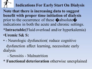 Indications For Early Start On Dialysis
Note that there is increasing data to suggest
benefit with proper time initiation of dialysis
prior to the occurrence of these �absolute�
indications in both the acute and chronic settings.
*Intractable(Fluid overload and/or hyperkalemia)
•Uremic S& S:
• - Neurologic dysfunction( reduce cognitive
dysfunction affect learning, necessitate early
dialysis
- Serositis - Malnutrition
* Functional deterioration otherwise unexplained
 