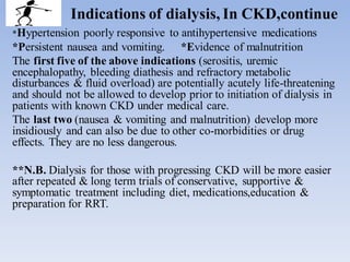 Indications of dialysis, In CKD,continue
*Hypertension poorly responsive to antihypertensive medications
*Persistent nausea and vomiting. *Evidence of malnutrition
The first five of the above indications (serositis, uremic
encephalopathy, bleeding diathesis and refractory metabolic
disturbances & fluid overload) are potentially acutely life-threatening
and should not be allowed to develop prior to initiation of dialysis in
patients with known CKD under medical care.
The last two (nausea & vomiting and malnutrition) develop more
insidiously and can also be due to other co-morbidities or drug
effects. They are no less dangerous.
**N.B. Dialysis for those with progressing CKD will be more easier
after repeated & long term trials of conservative, supportive &
symptomatic treatment including diet, medications,education &
preparation for RRT.
 