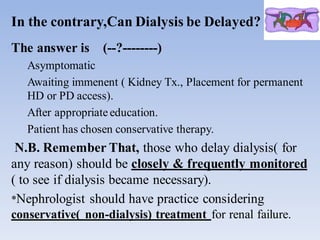 In the contrary,Can Dialysis be Delayed?
The answer is (--?--------)
Asymptomatic
Awaiting immenent ( Kidney Tx., Placement for permanent
HD or PD access).
After appropriate education.
Patient has chosen conservative therapy.
N.B. Remember That, those who delay dialysis( for
any reason) should be closely & frequently monitored
( to see if dialysis became necessary).
*Nephrologist should have practice considering
conservative( non-dialysis) treatment for renal failure.
 