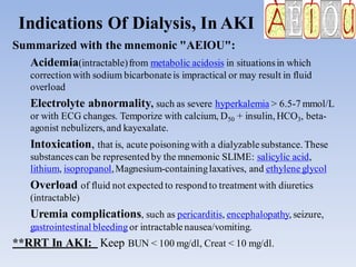 Indications Of Dialysis, In AKI
Summarized with the mnemonic "AEIOU":
Acidemia(intractable)from metabolic acidosis in situationsin which
correction with sodium bicarbonateis impractical or may result in fluid
overload
Electrolyte abnormality, such as severe hyperkalemia > 6.5-7 mmol/L
or with ECG changes. Temporize with calcium, D50 + insulin, HCO3, beta-
agonist nebulizers, and kayexalate.
Intoxication, that is, acute poisoningwith a dialyzablesubstance. These
substancescan be represented by the mnemonic SLIME: salicylic acid,
lithium, isopropanol,Magnesium-containinglaxatives, and ethyleneglycol
Overload of fluid not expected to respond to treatment with diuretics
(intractable)
Uremia complications, such as pericarditis, encephalopathy, seizure,
gastrointestinal bleedingor intractablenausea/vomiting.
**RRT In AKI: Keep BUN < 100 mg/dl, Creat < 10 mg/dl.
 