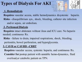 Types of Dialysis For AKI
1. Hemodialysis
Requires vascular access, stable hemodynamics &systemic heparin.
Risks - disequilibrium syn., shock, bleeding, catheter site infection
and/or sepsis, air embolism.
2. Peritoneal Dialysis
Requires intact abdomen without ileus and ICU care. No heparin
needed; continuous Rx.
Risks - failure to drain, impaired respirations, shock, bleeding,
peritonitis, bowel perforation, and hyperglycemia.
3. CAVH or CAVHD –CRRT
Requires vascular access, systemic heparin, and continuous Rx.
Consider for postop patient with unstable hemo-dynamics, fluid
overload,or catabolic patient on TPN.
 