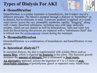 Types of Dialysis For AKI
4- Hemofiltration
Hemofiltration is a similar treatment to hemodialysis, but it makes use of a
different principle. The blood is pumped through a dialyzer or "hemofilter" as
in dialysis, but no dialysate is used. A pressure gradient is applied; as a result,
water moves across the very permeable membrane rapidly, "dragging" along
with it many dissolved substances, including ones with large molecular
weights, which are not cleared as well by hemodialysis. Salts and water lost
from the blood during this process are replaced with a "substitution fluid" that
is infused into the extracorporeal circuit during the treatment.
5- Hemodiafiltration
Hemodialfiltration is a combination of hemodialysis and hemofiltration in one
process.
6- Intestinal dialysis??
In intestinal dialysis, the diet is supplemented with soluble fibres such as
acacia fibre, which is digested by bacteria in the colon. This bacterial growth
increases the amount of nitrogen that is eliminated in fecal waste.
An alternative approach utilizes the ingestion of 1 to 1.5 liters of non-
absorbable solutions of polyethylene glycol or mannitol every fourth hour.
 