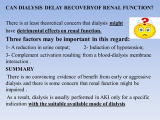 CAN DIALYSIS DELAY RECOVERYOF RENAL FUNCTION?
There is at least theoretical concern that dialysis might
have detrimental effects on renal function.
Three factors may be important in this regard:
1- A reduction in urine output; 2- Induction of hypotension;
3- Complement activation resulting from a blood-dialysis membrane
interaction .
SUMMARY
There is no convincing evidence of benefit from early or aggressive
dialysis and there is some concern that renal function might be
impaired .
As a result, dialysis is usually performed in AKI only for a specific
indication with the suitable available mode of dialysis
 