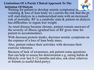 Limitations Of A Purely Clinical Approach To The
Initiation Of Dialysis
Waiting for patient to develop uremic symptoms( nausea,
vomiting & loss of lean body wt.) carries the risk that the pt.
will start dialysis in a malnourished state with an increased
risk of mortality. RF is a catabolic state & patient on dialysis
has difficulties to regain lost weight.
As renal disease became chronic, patient remain unaware of
the severity of illness (gradualloss of RF gives time for
patient to accommodate).
With decrease protein intake, decrease uremic symptoms on
the expense of a loss of lean body mass.
Also, patient reduce their activities with decrease their
exercise tolerance.
Because of lack of awareness, ask patient some questions
that can help to assess his deterioration e.g. eating habits &
lifestyle over last 6-12 months and also, ask close relatives
or friends (a useful third party).
 
