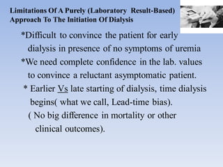 Limitations Of A Purely (Laboratory Result-Based)
Approach To The Initiation Of Dialysis
*Difficult to convince the patient for early
dialysis in presence of no symptoms of uremia
*We need complete confidence in the lab. values
to convince a reluctant asymptomatic patient.
* Earlier Vs late starting of dialysis, time dialysis
begins( what we call, Lead-time bias).
( No big difference in mortality or other
clinical outcomes).
 