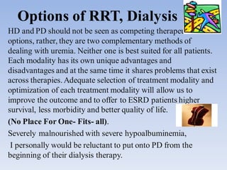 Options of RRT, Dialysis
HD and PD should not be seen as competing therapeutic
options, rather, they are two complementary methods of
dealing with uremia. Neither one is best suited for all patients.
Each modality has its own unique advantages and
disadvantages and at the same time it shares problems that exist
across therapies.Adequate selection of treatment modality and
optimization of each treatment modality will allow us to
improve the outcome and to offer to ESRD patients higher
survival, less morbidity and better quality of life.
(No Place For One- Fits- all).
Severely malnourished with severe hypoalbuminemia,
I personally would be reluctant to put onto PD from the
beginning of their dialysis therapy.
 