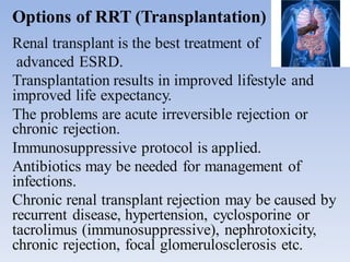 Options of RRT (Transplantation)
Renal transplant is the best treatment of
advanced ESRD.
Transplantation results in improved lifestyle and
improved life expectancy.
The problems are acute irreversible rejection or
chronic rejection.
Immunosuppressive protocol is applied.
Antibiotics may be needed for management of
infections.
Chronic renal transplant rejection may be caused by
recurrent disease, hypertension, cyclosporine or
tacrolimus (immunosuppressive), nephrotoxicity,
chronic rejection, focal glomerulosclerosis etc.
 