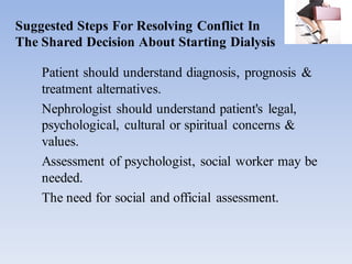 Suggested Steps For Resolving Conflict In
The Shared Decision About Starting Dialysis
Patient should understand diagnosis, prognosis &
treatment alternatives.
Nephrologist should understand patient's legal,
psychological, cultural or spiritual concerns &
values.
Assessment of psychologist, social worker may be
needed.
The need for social and official assessment.
 