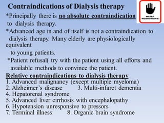 Contraindications of Dialysis therapy
*Principally there is no absolute contraindication
to dialysis therapy.
*Advanced age in and of itself is not a contraindication to
dialysis therapy. Many elderly are physiologically
equivalent
to young patients.
*Patient refusal( try with the patient using all efforts and
available methods to convince the patient.
Relative contraindications to dialysis therapy
1. Advanced malignancy (except multiple myeloma)
2. Alzheimer’s disease 3. Multi-infarct dementia
4. Hepatorenal syndrome
5. Advanced liver cirrhosis with encephalopathy
6. Hypotension unresponsive to pressors
7. Terminal illness 8. Organic brain syndrome
 