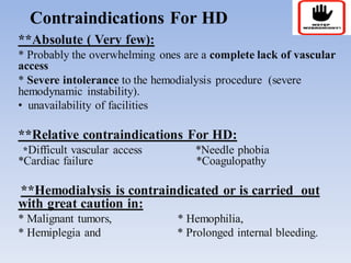 Contraindications For HD
**Absolute ( Very few):
* Probably the overwhelming ones are a complete lack of vascular
access
* Severe intolerance to the hemodialysis procedure (severe
hemodynamic instability).
• unavailability of facilities
**Relative contraindications For HD:
*Difficult vascular access *Needle phobia
*Cardiac failure *Coagulopathy
**Hemodialysis is contraindicated or is carried out
with great caution in:
* Malignant tumors, * Hemophilia,
* Hemiplegia and * Prolonged internal bleeding.
 