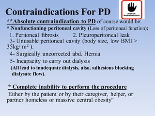 Contraindications For PD
**Absolute contraindication to PD of course would be:
* Nonfunctioning peritoneal cavity (Loss of peritoneal function):
1. Peritoneal fibrosis 2. Pleuroperitoneal leak
3- Unusable peritoneal cavity (body size, low BMI >
35kg/ m2 ).
4- Surgically uncorrected abd. Hernia
5- Incapacity to carry out dialysis
(All lead to inadequate dialysis, also, adhesions blocking
dialysate flow).
* Complete inability to perform the procedure
Either by the patient or by their caregiver, helper, or
partner homeless or massive central obesity"
 