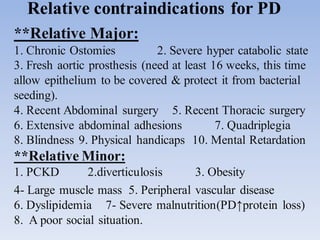 Relative contraindications for PD
**Relative Major:
1. Chronic Ostomies 2. Severe hyper catabolic state
3. Fresh aortic prosthesis (need at least 16 weeks, this time
allow epithelium to be covered & protect it from bacterial
seeding).
4. Recent Abdominal surgery 5. Recent Thoracic surgery
6. Extensive abdominal adhesions 7. Quadriplegia
8. Blindness 9. Physical handicaps 10. Mental Retardation
**Relative Minor:
1. PCKD 2.diverticulosis 3. Obesity
4- Large muscle mass 5. Peripheral vascular disease
6. Dyslipidemia 7- Severe malnutrition(PD↑protein loss)
8. A poor social situation.
 
