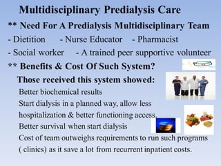 Multidisciplinary Predialysis Care
** Need For A Predialysis Multidisciplinary Team
- Dietition - Nurse Educator - Pharmacist
- Social worker - A trained peer supportive volunteer
** Benefits & Cost Of Such System?
Those received this system showed:
Better biochemical results
Start dialysis in a planned way, allow less
hospitalization & better functioning access.
Better survival when start dialysis
Cost of team outweighs requirements to run such programs
( clinics) as it save a lot from recurrent inpatient costs.
 