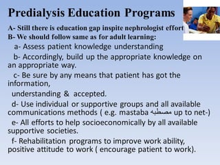 Predialysis Education Programs
A- Still there is education gap inspite nephrologist effort.
B- We should follow same as for adult learning:
a- Assess patient knowledge understanding
b- Accordingly, build up the appropriate knowledge on
an appropriate way.
c- Be sure by any means that patient has got the
information,
understanding & accepted.
d- Use individual or supportive groups and all available
communications methods ( e.g. mastaba ‫مصطبه‬ up to net-)
e- All efforts to help socioeconomically by all available
supportive societies.
f- Rehabilitation programs to improve work ability,
positive attitude to work ( encourage patient to work).
 