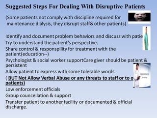 Suggested Steps For Dealing With Disruptive Patients
(Some patients not comply with discipline required for
maintenance dialysis, they disrupt staff&other patients).
Identify and document problem behaviors and discuss with patients.
Try to understand the patient's perspective.
Share control & responspility for treatment with the
patient(education--)
Psychologist & social worker supportCare giver should be patient &
persistent
Allow patient to express with some tolerable words
( BUT Not Allow Verbal Abuse or any threats to staff or to other
patients)
Low enforcement officials
Group councellation & support
Transfer patient to another facility or documented& official
discharge.
 