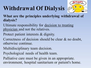 Withdrawal Of Dialysis
What are the principles underlying withdrawal of
dialysis?
Ultimate responsibility for decision to treating
physician and not the relatives.
Protect patient interests & dignity.
Correctness of decision should be clear & no doubt,
otherwise continue.
Multidisciplinary team decision.
Psychological needs of health team.
Palliative care must be given in an appropriate.
environment, hospital sanitarium or patient's home.
 