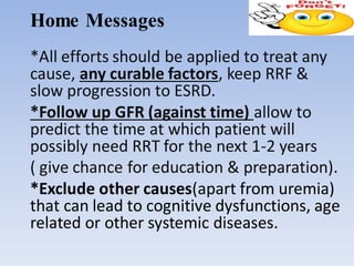 Home Messages
*All efforts should be applied to treat any
cause, any curable factors, keep RRF &
slow progression to ESRD.
*Follow up GFR (against time) allow to
predict the time at which patient will
possibly need RRT for the next 1-2 years
( give chance for education & preparation).
*Exclude other causes(apart from uremia)
that can lead to cognitive dysfunctions, age
related or other systemic diseases.
 