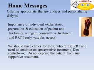Home Messages
Offering appropriate therapy choices and personalizing
dialysis.
Importance of individual explanation,
preparation & education of patient and
his family as regard conservative treatment
and RRT ( early vascular access).
We should have clinics for those who refuse RRT and
need to continue on conservative treatment( Diet
control-----). Do not deprive the patient from any
supportive treatment.
 