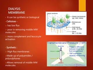 DIALYSIS
MEMBRANE
• It can be synthetic or biological
• Cellulose -
 has low flux
 poor in removing middle MW
molecules
 more complement and leucocyte
activation
• Synthetic :
 High flux membranes
Made up of polyamides /
polysulphones
Allows removal of middle MW
molecules
 