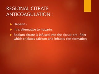 REGIONAL CITRATE
ANTICOAGULATION :
 Heparin -
 It is alternative to heparin.
 Sodium citrate is infused into the circuit pre- filter
which chelates calcium and inhibits clot formation.
 