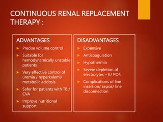 CONTINUOUS RENAL REPLACEMENT
THERAPY :
ADVANTAGES
 Precise volume control
 Suitable for
hemodynamically unstable
patients
 Very effective control of
uremia / hyperkalemi/
metabolic acidosis
 Safer for patients with TBI/
CVA
 Improve nutritional
support
DISADVANTAGES
 Expensive
 Anticoagulation
 Hypothermia
 Severe depletion of
electrolytes – K/ PO4
 Complications of line
insertion/ sepsis/ line
disconnection
 
