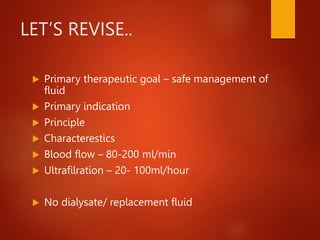 LET’S REVISE..
 Primary therapeutic goal – safe management of
fluid
 Primary indication
 Principle
 Characterestics
 Blood flow – 80-200 ml/min
 Ultrafilration – 20- 100ml/hour
 No dialysate/ replacement fluid
 