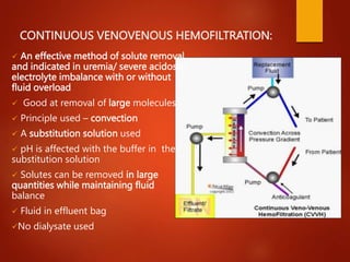 CONTINUOUS VENOVENOUS HEMOFILTRATION:
 An effective method of solute removal
and indicated in uremia/ severe acidosis/
electrolyte imbalance with or without
fluid overload
 Good at removal of large molecules
 Principle used – convection
 A substitution solution used
 pH is affected with the buffer in the
substitution solution
 Solutes can be removed in large
quantities while maintaining fluid
balance
 Fluid in effluent bag
No dialysate used
 