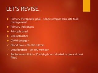 LET’S REVISE..
 Primary therapeutic goal – solute removal plus safe fluid
management
 Primary Indications
 Principle used
 Characteristics
 CVVH dosage –
 Blood flow – 80-200 ml/min
 Ultrafiltration – 20-100 ml/hour
 Replacement fluid – 30 ml/kg/hour ( divided in pre and post
filter)
 