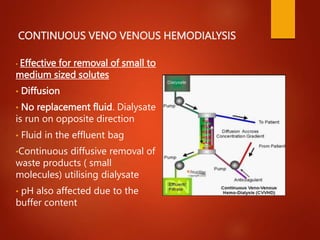 CONTINUOUS VENO VENOUS HEMODIALYSIS
• Effective for removal of small to
medium sized solutes
• Diffusion
• No replacement fluid. Dialysate
is run on opposite direction
• Fluid in the effluent bag
•Continuous diffusive removal of
waste products ( small
molecules) utilising dialysate
• pH also affected due to the
buffer content
 