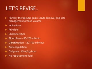 LET’S REVISE..
 Primary therapeutic goal : solute removal and safe
management of fluid volume
 Indications
 Principle
 Characteristics
 Blood flow – 80-200 ml/min
 Ultrafiltration – 20-100 ml/hour
 Anticoagulation
 Dialysate : 45ml/kg/hour
 No replacement fluid
 