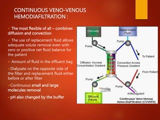CONTINUOUS VENO-VENOUS
HEMODIAFILTRATION :
 The most flexible of all – combines
diffusion and convection
 The use of replacement fluid allows
adequate solute removal even with
zero or positive net fluid balance for
the patient
 Amount of fluid in the effluent bag
Dialysate on the opposite side of
the filter and replacement fluid either
before or after filter
Continuous small and large
molecules removal
pH also changed by the buffer
 