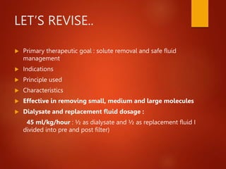 LET’S REVISE..
 Primary therapeutic goal : solute removal and safe fluid
management
 Indications
 Principle used
 Characteristics
 Effective in removing small, medium and large molecules
 Dialysate and replacement fluid dosage :
45 ml/kg/hour : ½ as dialysate and ½ as replacement fluid I
divided into pre and post filter)
 