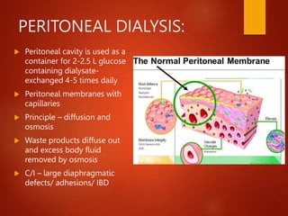 PERITONEAL DIALYSIS:
 Peritoneal cavity is used as a
container for 2-2.5 L glucose
containing dialysate-
exchanged 4-5 times daily
 Peritoneal membranes with
capillaries
 Principle – diffusion and
osmosis
 Waste products diffuse out
and excess body fluid
removed by osmosis
 C/I – large diaphragmatic
defects/ adhesions/ IBD
 