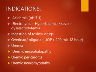INDICATIONS:
Acidemia (pH,7.1)
Electrolytes – Hyperkalemia / severe
dyselectrolytemia
Ingestion of toxins/ drugs
Overload/ oliguria ( UOP< 200 ml/ 12 hour)
Uremia
 Uremic encephalopathy
 Uremic pericarditis
 Uremic neuromyopathy
 