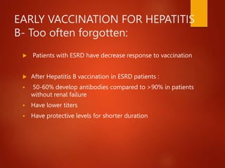 EARLY VACCINATION FOR HEPATITIS
B- Too often forgotten:
 Patients with ESRD have decrease response to vaccination
 After Hepatitis B vaccination in ESRD patients :
 50-60% develop antibodies compared to >90% in patients
without renal failure
 Have lower titers
 Have protective levels for shorter duration
 