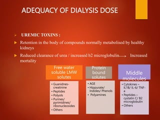 ADEQUACY OF DIALYSIS DOSE
 UREMIC TOXINS :
 Retention in the body of compounds normally metabolised by healthy
kidneys
 Reduced clearance of urea / increased b2 microglobulin Increased
mortality
Free water
soluble LMW
solutes
• Guanidnes-
creatinine
• Peptides
• Polyols
• Purines/
pyrimidines/
ribonucleosides
• Others
Protein
bound
solutes
• AGE
• Hippurate/
Indoles/ Phenols
• Polyamines
Middle
molecules
• Cytokines –
IL1B/ IL-6/ TNF-
a
• Peptides –
cystatin C/ B2
microglobulin
• Others
 